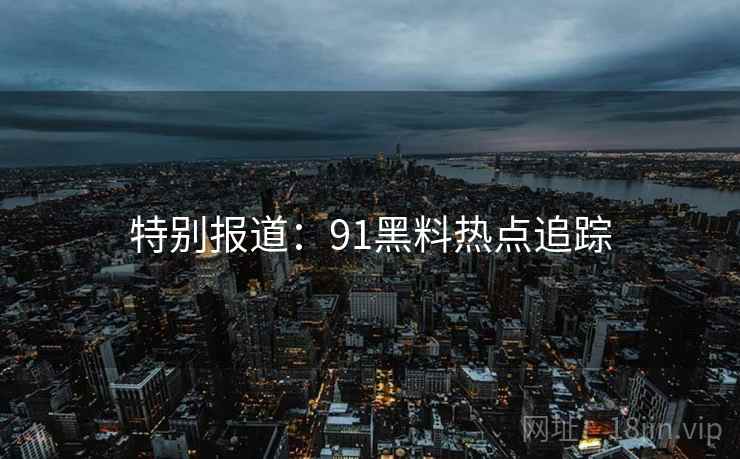 特别报道：91黑料热点追踪