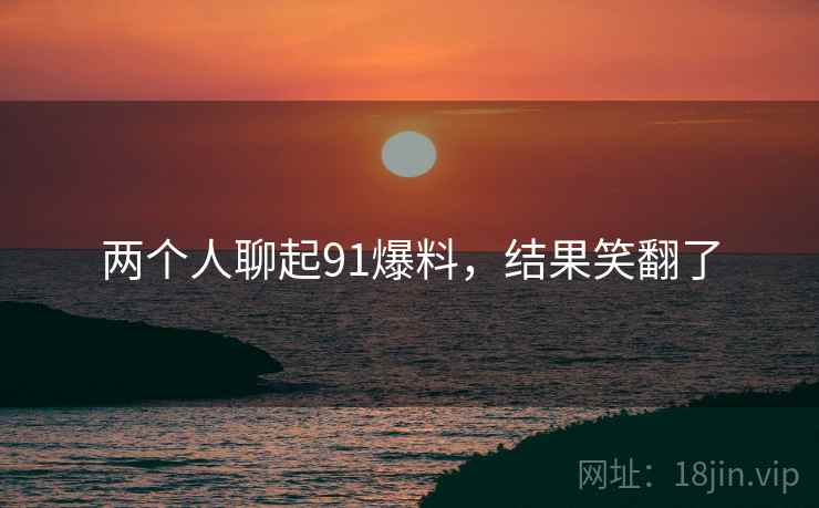 两个人聊起91爆料,结果笑翻了