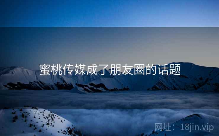 蜜桃传媒成了朋友圈的话题 蜜桃传媒成了朋友圈的话题